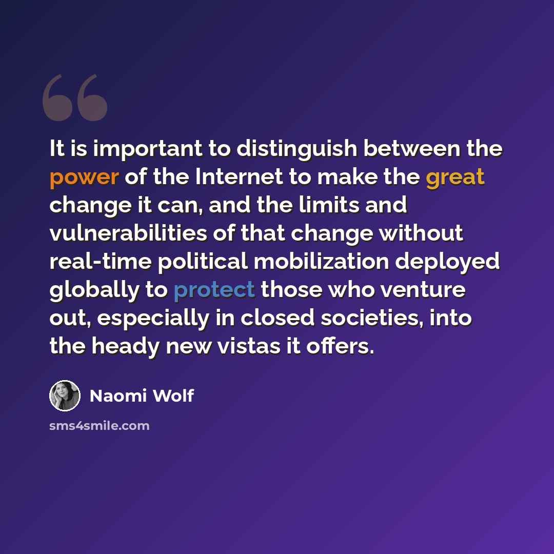 “It is important to distinguish between the power of the Internet to make the great change it can, and the limits and vulnerabilities of that change without real-time political mobilization deployed globally to protect those who venture out, especially in closed societies, into the heady new vistas…” quote by Naomi Wolf