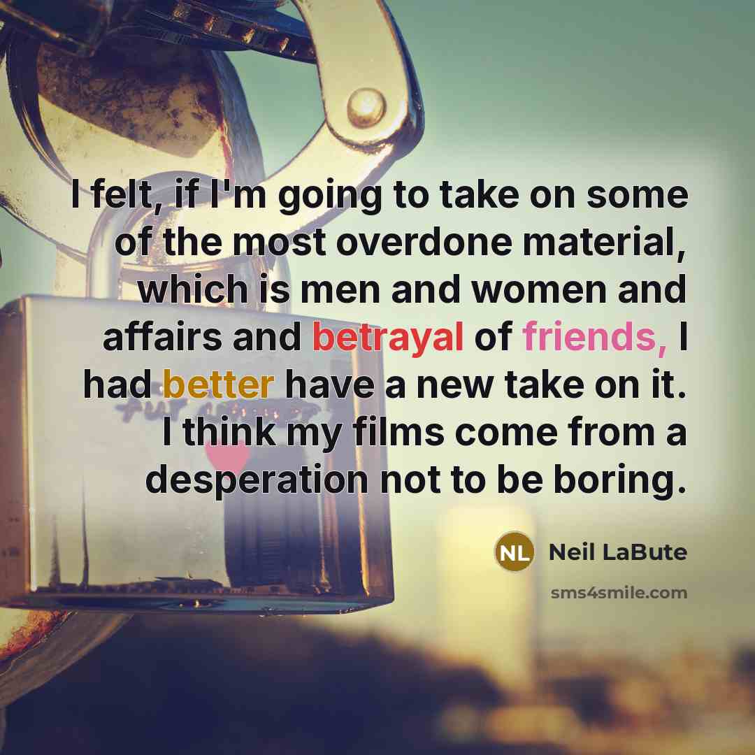 “I felt, if I'm going to take on some of the most overdone material, which is men and women and affairs and betrayal of friends, I had better have a new take on it. I think my films come from a desperation not to be boring.” quote by Neil LaBute