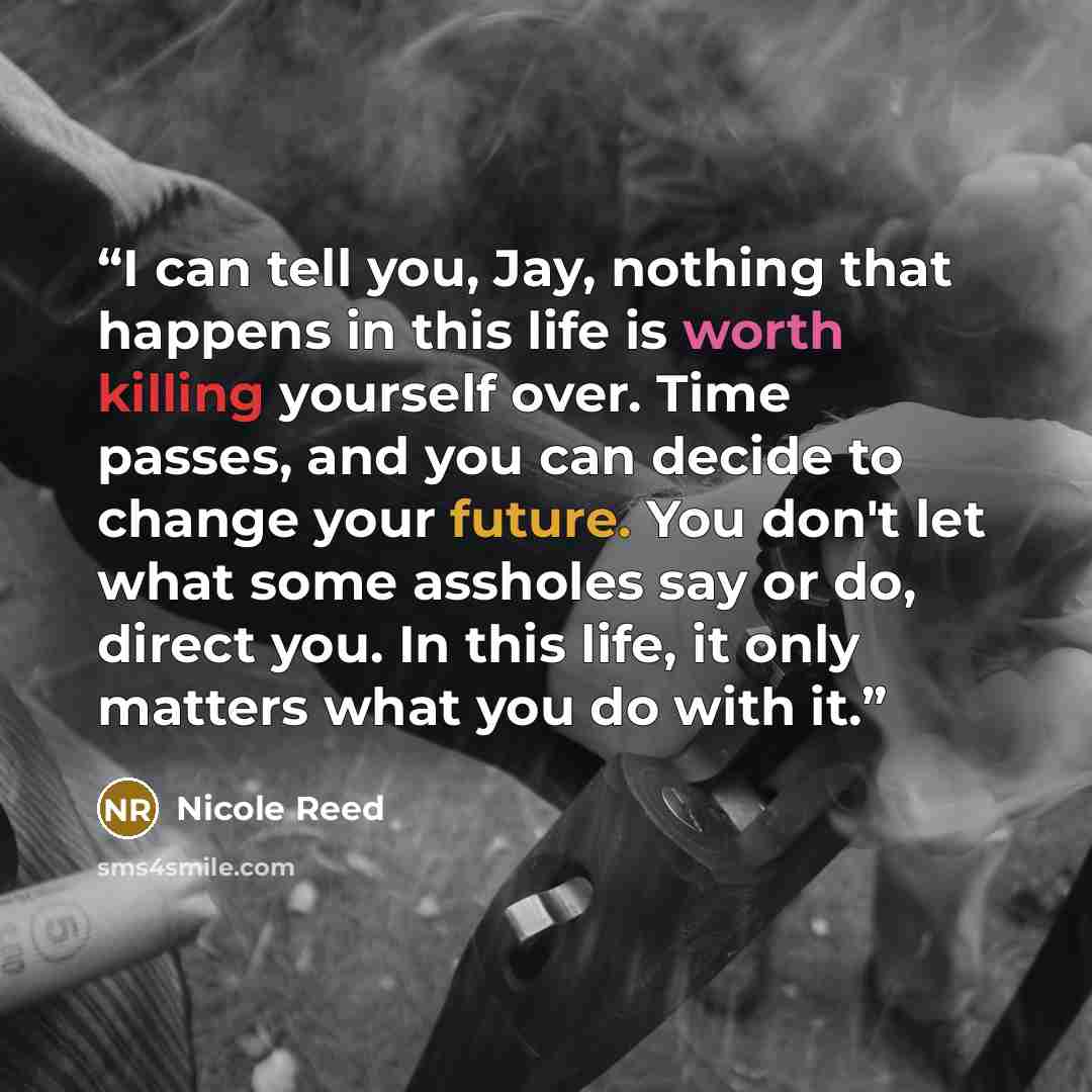 “I can tell you, Jay, nothing that happens in this life is worth killing yourself over. Time passes, and you can decide to change your future. You don't let what some assholes say or do, direct you. In this life, it only matters what you do with it.” quote by Nicole Reed