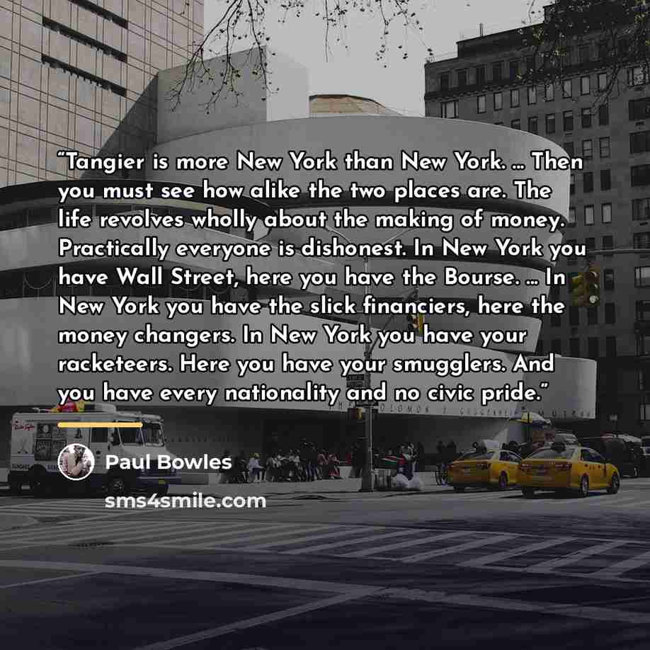 “Tangier is more New York than New York. ... Then you must see how alike the two places are. The life revolves wholly about the making of money. Practically everyone is dishonest. In New York you have Wall Street, here you have the Bourse. ... In New York you have the slick financiers, here the…” quote by Paul Bowles