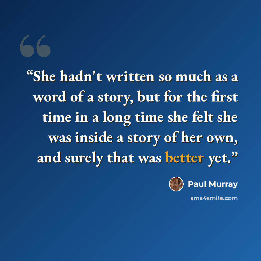 “She hadn't written so much as a word of a story, but for the first time in a long time she felt she was inside a story of her own, and surely that was better yet.” quote by Paul Murray