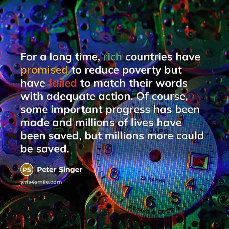 “For a long time, rich countries have promised to reduce poverty but have failed to match their words with adequate action. Of course, some important progress has been made and millions of lives have been saved, but millions more could be saved.” quote by Peter Singer