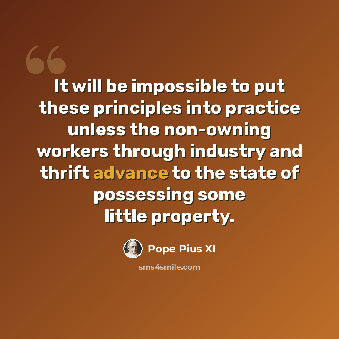 “It will be impossible to put these principles into practice unless the non-owning workers through industry and thrift advance to the state of possessing some little property.” quote by Pope Pius XI