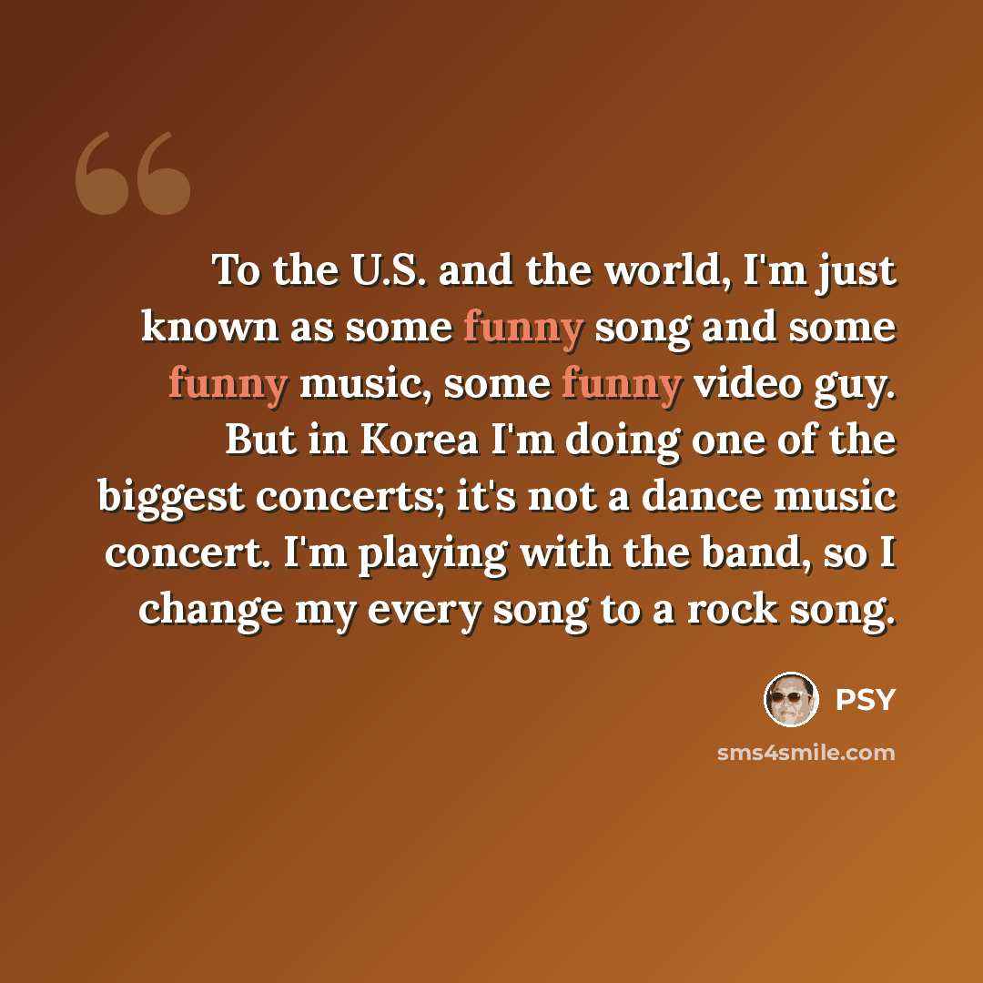 “To the U.S. and the world, I'm just known as some funny song and some funny music, some funny video guy. But in Korea I'm doing one of the biggest concerts; it's not a dance music concert. I'm playing with the band, so I change my every song to a rock song.” quote by PSY