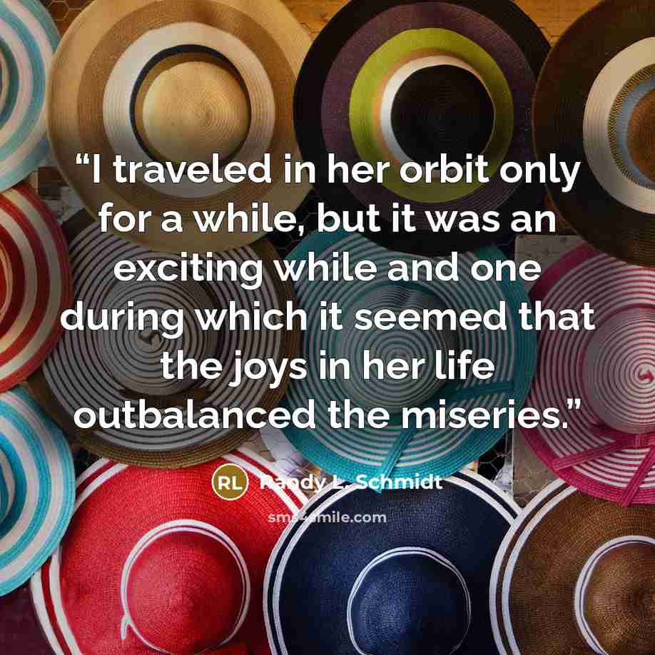 “I traveled in her orbit only for a while, but it was an exciting while and one during which it seemed that the joys in her life outbalanced the miseries.” quote by Randy L. Schmidt