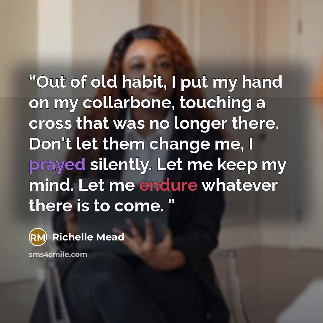 “Out of old habit, I put my hand on my collarbone, touching a cross that was no longer there. Don't let them change me, I prayed silently. Let me keep my mind. Let me endure whatever there is to come.” quote by Richelle Mead