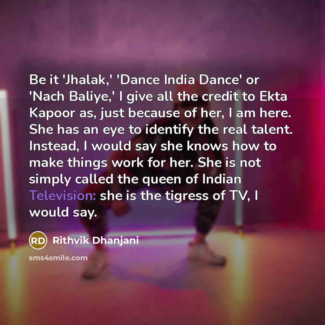 “Be it 'Jhalak,' 'Dance India Dance' or 'Nach Baliye,' I give all the credit to Ekta Kapoor as, just because of her, I am here. She has an eye to identify the real talent. Instead, I would say she knows how to make things work for her. She is not simply called the queen of Indian Television: she is…” quote by Rithvik Dhanjani