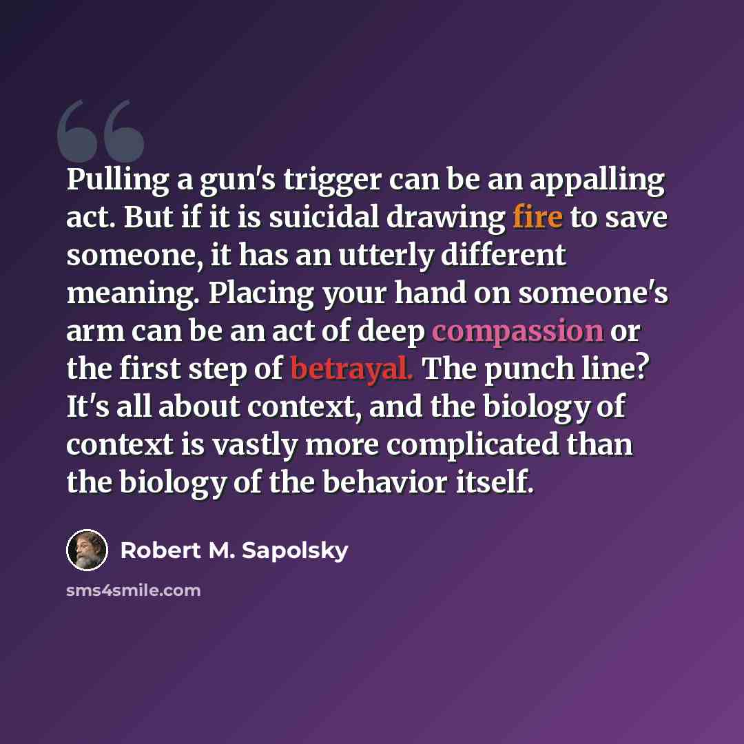 “Pulling a gun's trigger can be an appalling act. But if it is suicidal drawing fire to save someone, it has an utterly different meaning. Placing your hand on someone's arm can be an act of deep compassion or the first step of betrayal. The punch line? It's all about context, and the biology of…” quote by Robert M. Sapolsky