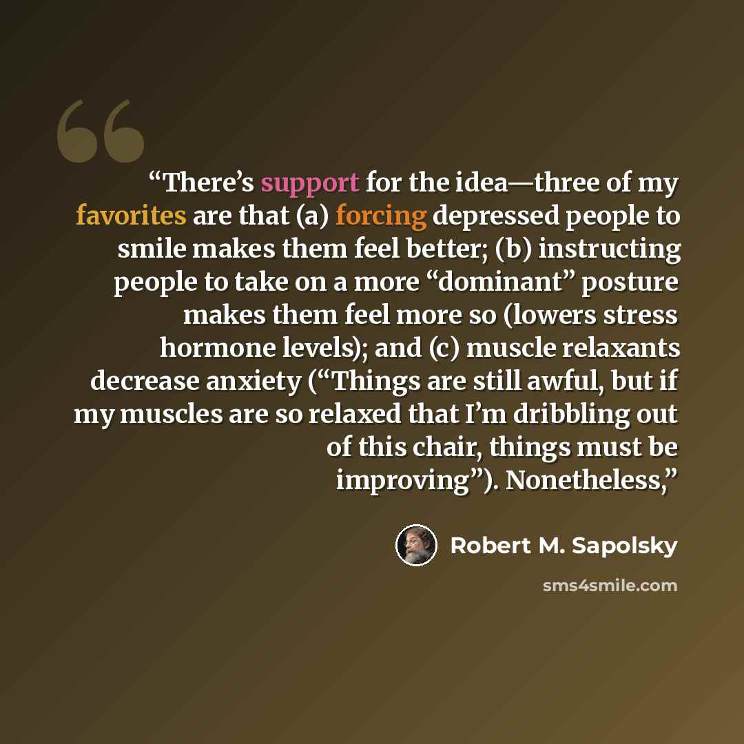 “There’s support for the idea—three of my favorites are that (a) forcing depressed people to smile makes them feel better; (b) instructing people to take on a more “dominant” posture makes them feel more so (lowers stress hormone levels); and (c) muscle relaxants decrease anxiety (“Things are still…” quote by Robert M. Sapolsky