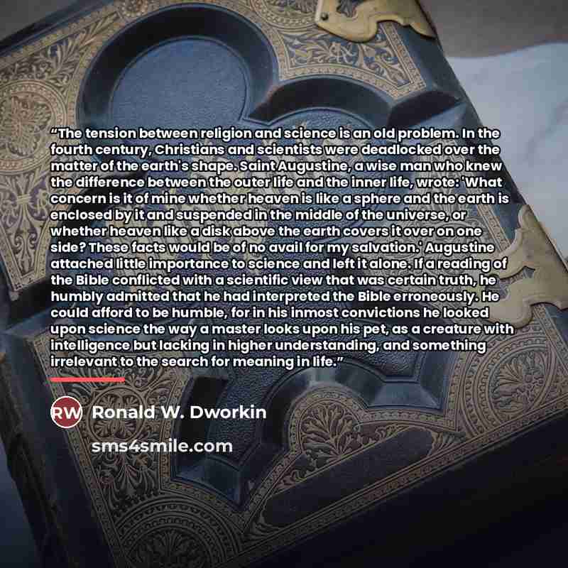 “The tension between religion and science is an old problem. In the fourth century, Christians and scientists were deadlocked over the matter of the earth's shape. Saint Augustine, a wise man who knew the difference between the outer life and the inner life, wrote: 'What concern is it of mine…” quote by Ronald W. Dworkin