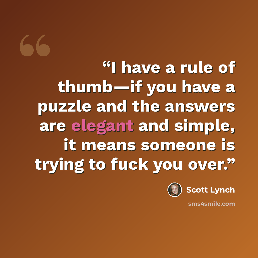 “I have a rule of thumb—if you have a puzzle and the answers are elegant and simple, it means someone is trying to fuck you over.” quote by Scott Lynch