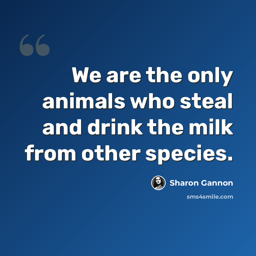 “We are the only animals who steal and drink the milk from other species.” quote by Sharon Gannon