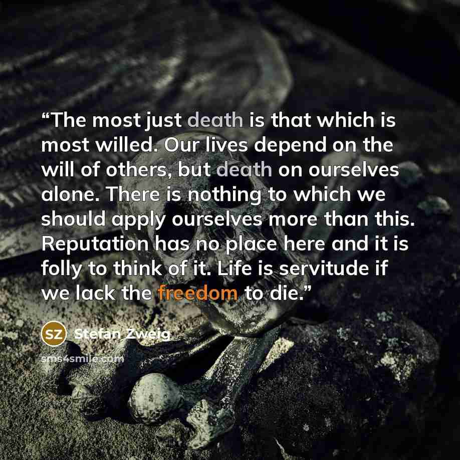 “The most just death is that which is most willed. Our lives depend on the will of others, but death on ourselves alone. There is nothing to which we should apply ourselves more than this. Reputation has no place here and it is folly to think of it. Life is servitude if we lack the freedom to die.” quote by Stefan Zweig