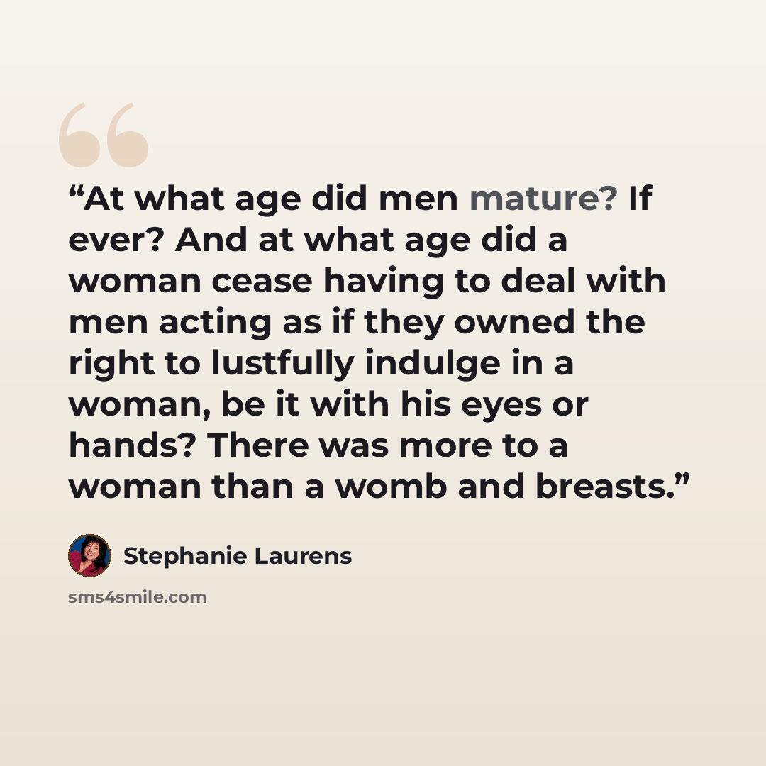 “At what age did men mature? If ever? And at what age did a woman cease having to deal with men acting as if they owned the right to lustfully indulge in a woman, be it with his eyes or hands? There was more to a woman than a womb and breasts.” quote by Stephanie Laurens