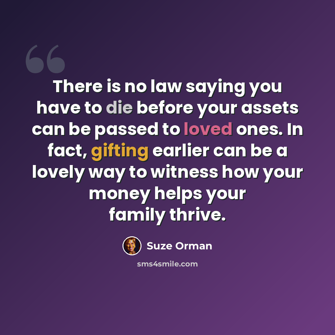 “There is no law saying you have to die before your assets can be passed to loved ones. In fact, gifting earlier can be a lovely way to witness how your money helps your family thrive.” quote by Suze Orman
