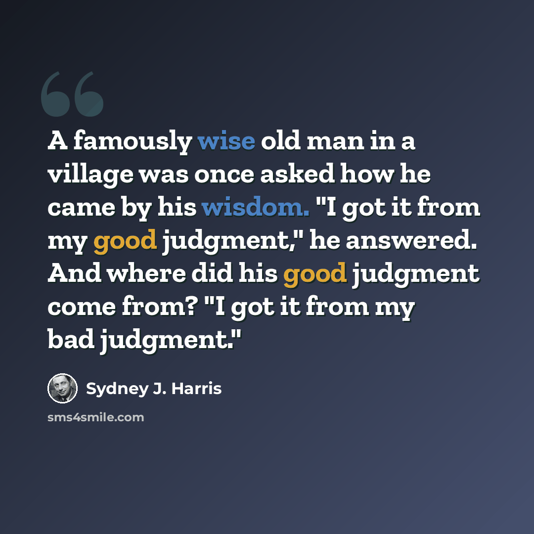 “A famously wise old man in a village was once asked how he came by his wisdom. "I got it from my good judgment," he answered. And where did his good judgment come from? "I got it from my bad judgment."” quote by Sydney J. Harris
