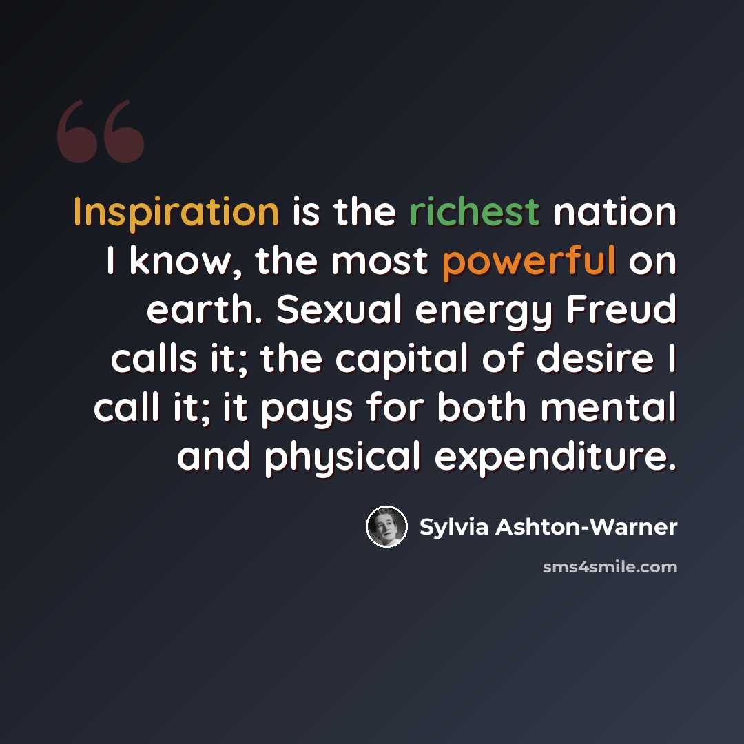 “Inspiration is the richest nation I know, the most powerful on earth. Sexual energy Freud calls it; the capital of desire I call it; it pays for both mental and physical expenditure.” quote by Sylvia Ashton-Warner