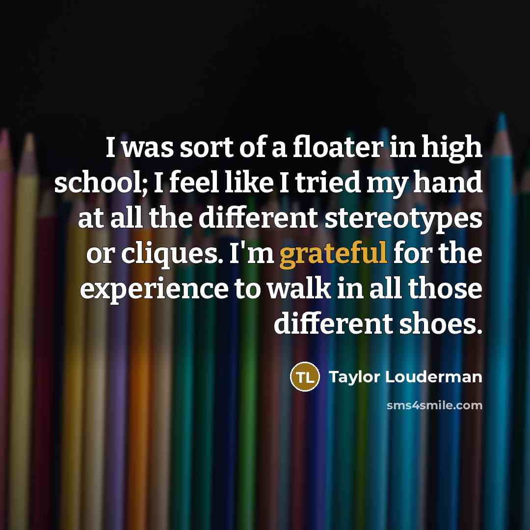 “I was sort of a floater in high school; I feel like I tried my hand at all the different stereotypes or cliques. I'm grateful for the experience to walk in all those different shoes.” quote by Taylor Louderman