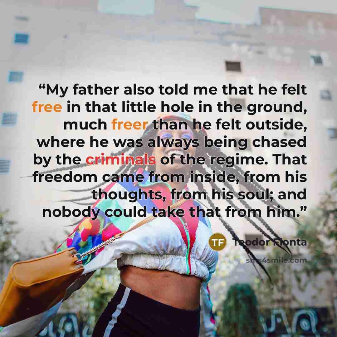 “My father also told me that he felt free in that little hole in the ground, much freer than he felt outside, where he was always being chased by the criminals of the regime. That freedom came from inside, from his thoughts, from his soul; and nobody could take that from him.” quote by Teodor Flonta