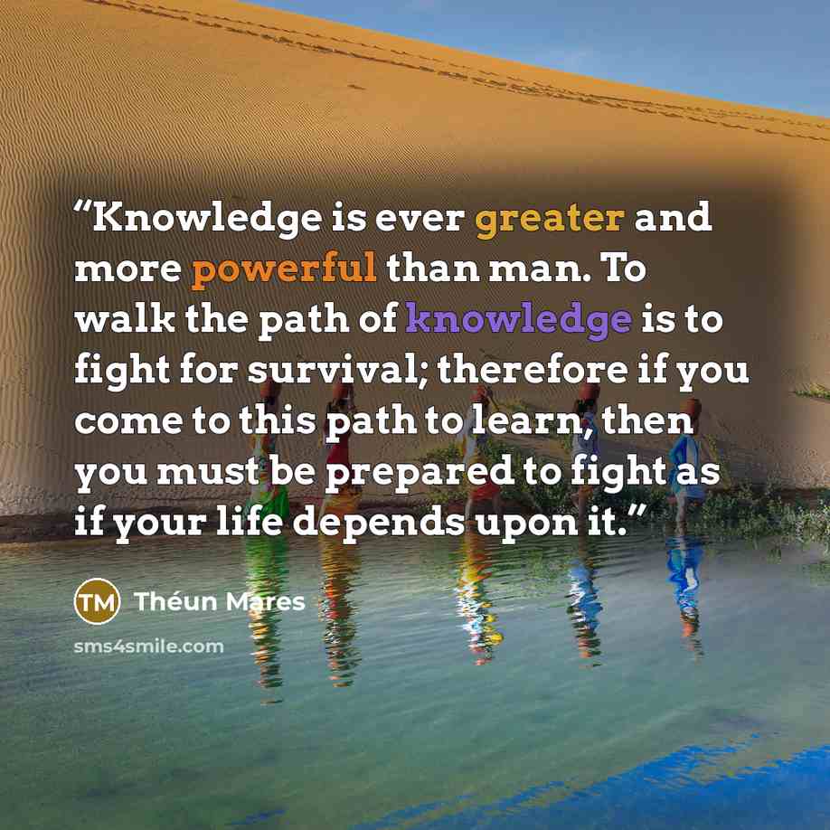“Knowledge is ever greater and more powerful than man. To walk the path of knowledge is to fight for survival; therefore if you come to this path to learn, then you must be prepared to fight as if your life depends upon it.” quote by Théun Mares