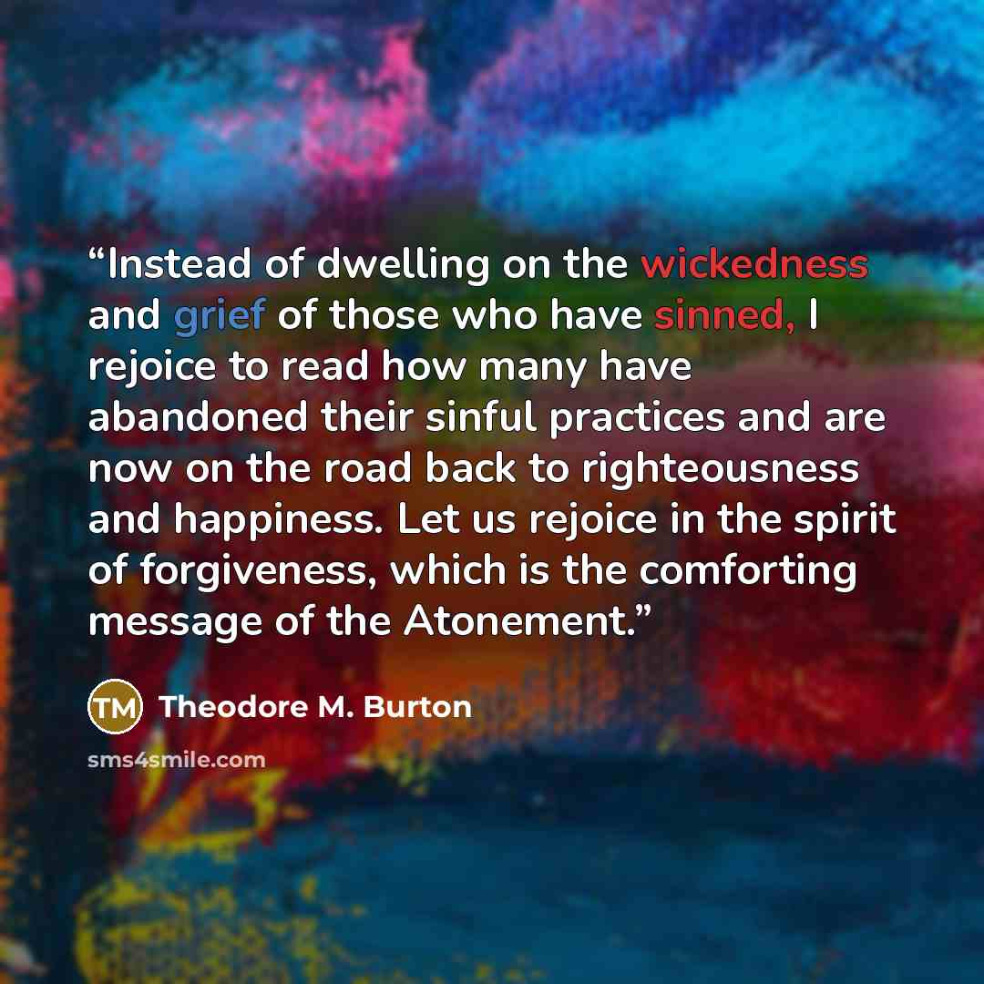 “Instead of dwelling on the wickedness and grief of those who have sinned, I rejoice to read how many have abandoned their sinful practices and are now on the road back to righteousness and happiness. Let us rejoice in the spirit of forgiveness, which is the comforting message of the Atonement.” quote by Theodore M. Burton
