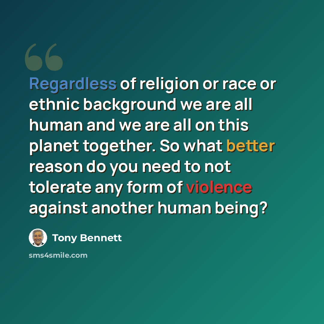 “Regardless of religion or race or ethnic background we are all human and we are all on this planet together. So what better reason do you need to not tolerate any form of violence against another human being?” quote by Tony Bennett