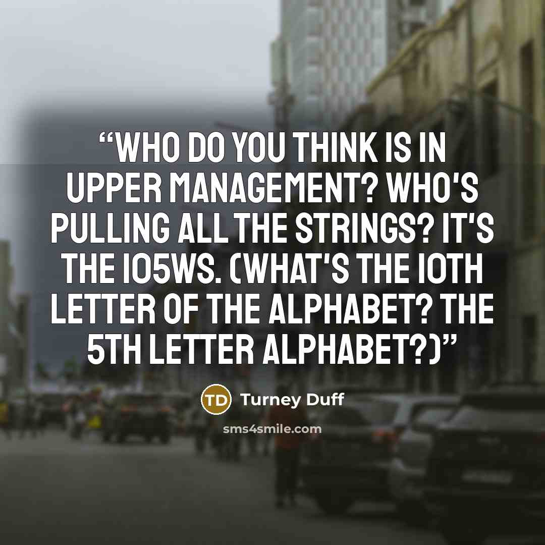 “Who do you think is in upper management? Who's pulling all the strings? It's the 105ws. (What's the 10th letter of the alphabet? The 5th letter alphabet?)” quote by Turney Duff