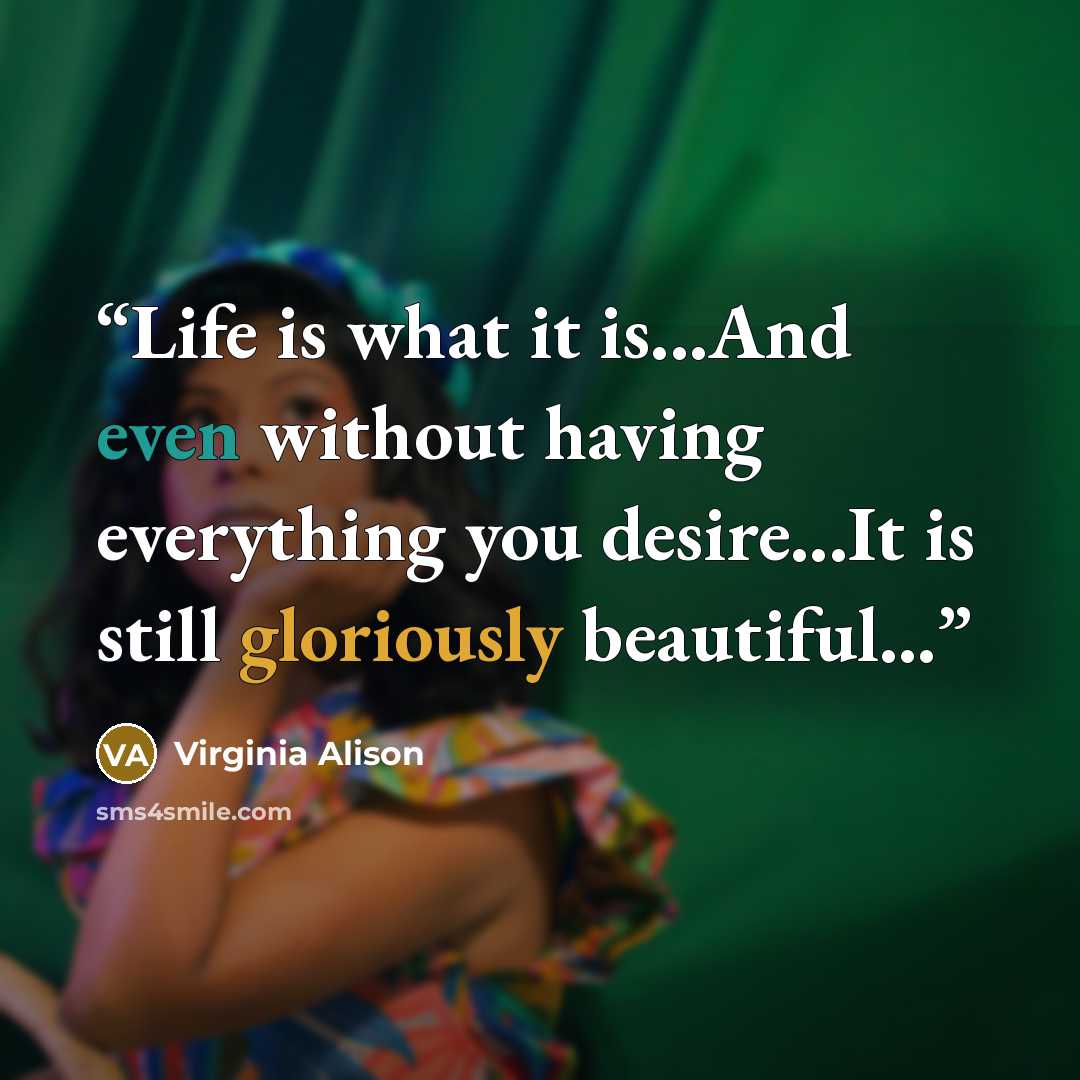 “Life is what it is...And even without having everything you desire...It is still gloriously beautiful...” quote by Virginia Alison