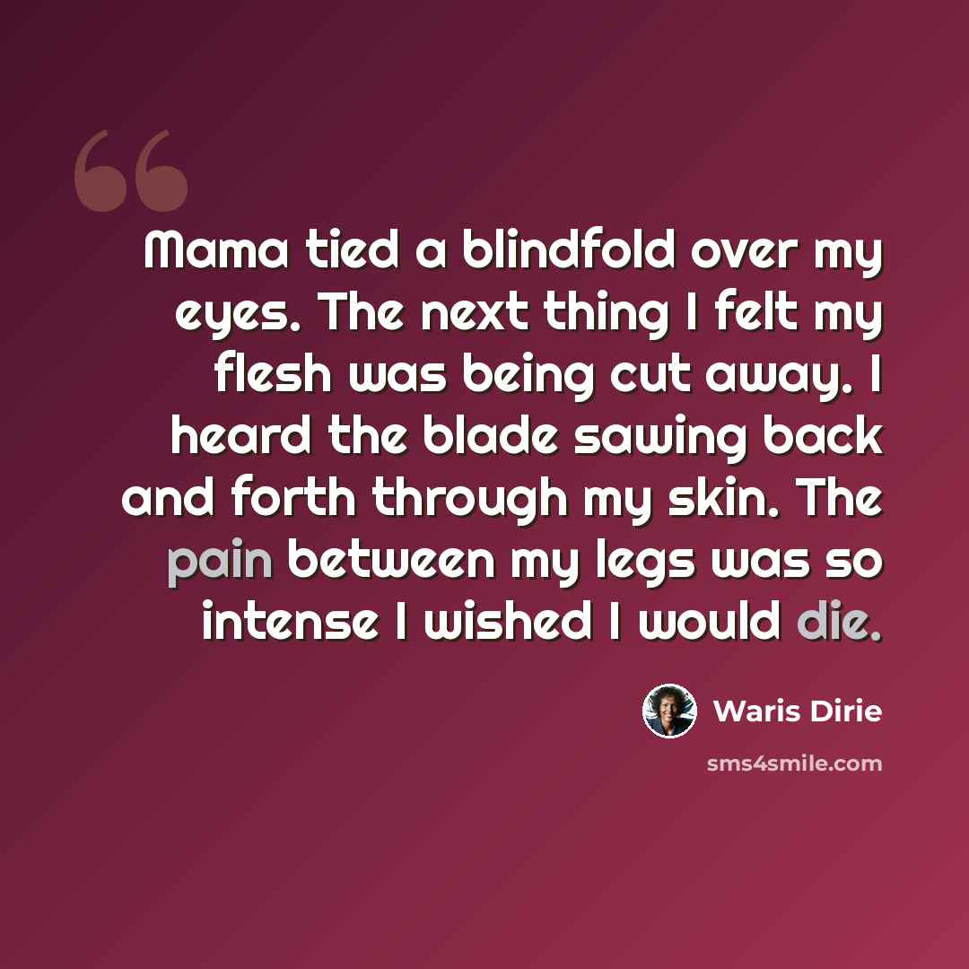 “Mama tied a blindfold over my eyes. The next thing I felt my flesh was being cut away. I heard the blade sawing back and forth through my skin. The pain between my legs was so intense I wished I would die.” quote by Waris Dirie