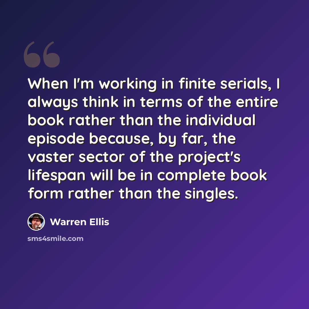 “When I'm working in finite serials, I always think in terms of the entire book rather than the individual episode because, by far, the vaster sector of the project's lifespan will be in complete book form rather than the singles.” quote by Warren Ellis