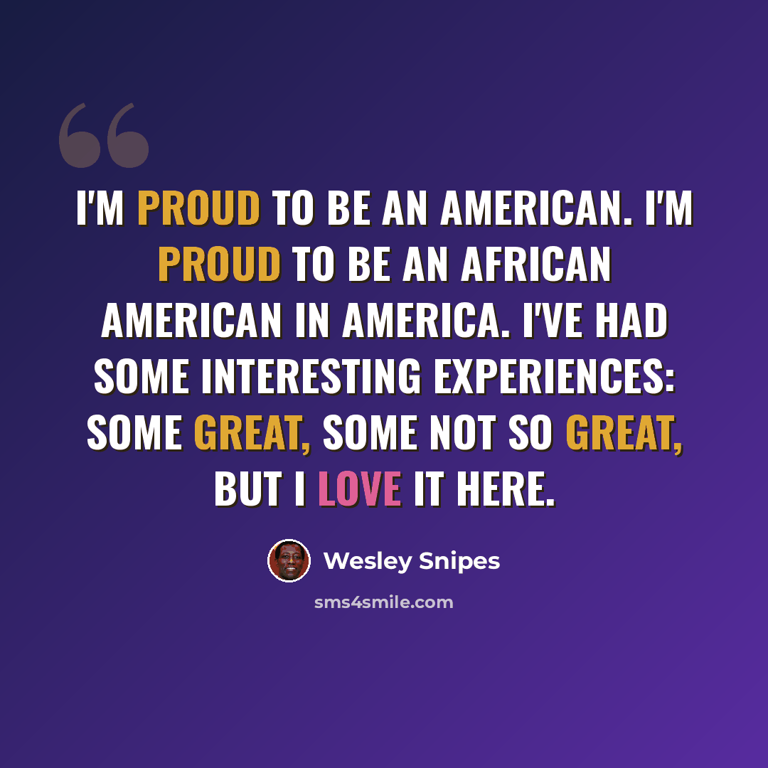 “I'm proud to be an American. I'm proud to be an African American in America. I've had some interesting experiences: some great, some not so great, but I love it here.” quote by Wesley Snipes
