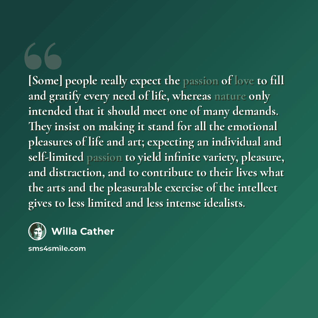 “[Some] people really expect the passion of love to fill and gratify every need of life, whereas nature only intended that it should meet one of many demands. They insist on making it stand for all the emotional pleasures of life and art; expecting an individual and self-limited passion to yield…” quote by Willa Cather