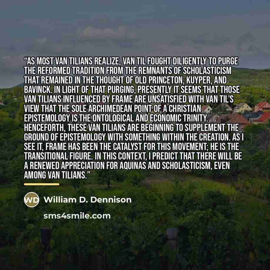 “As most Van Tilians realize, Van Til fought diligently to purge the Reformed tradition from the remnants of scholasticism that remained in the thought of Old Princeton, Kuyper, and Bavinck. In light of that purging, presently it seems that those Van Tilians influenced by Frame are unsatisfied with…” quote by William D. Dennison