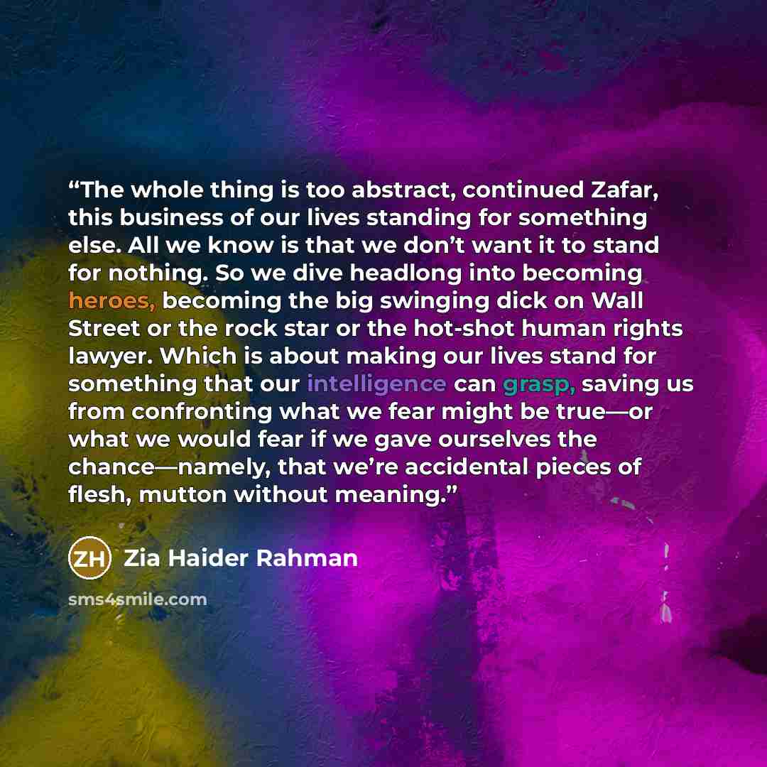 “The whole thing is too abstract, continued Zafar, this business of our lives standing for something else. All we know is that we don’t want it to stand for nothing. So we dive headlong into becoming heroes, becoming the big swinging dick on Wall Street or the rock star or the hot-shot human rights…” quote by Zia Haider Rahman