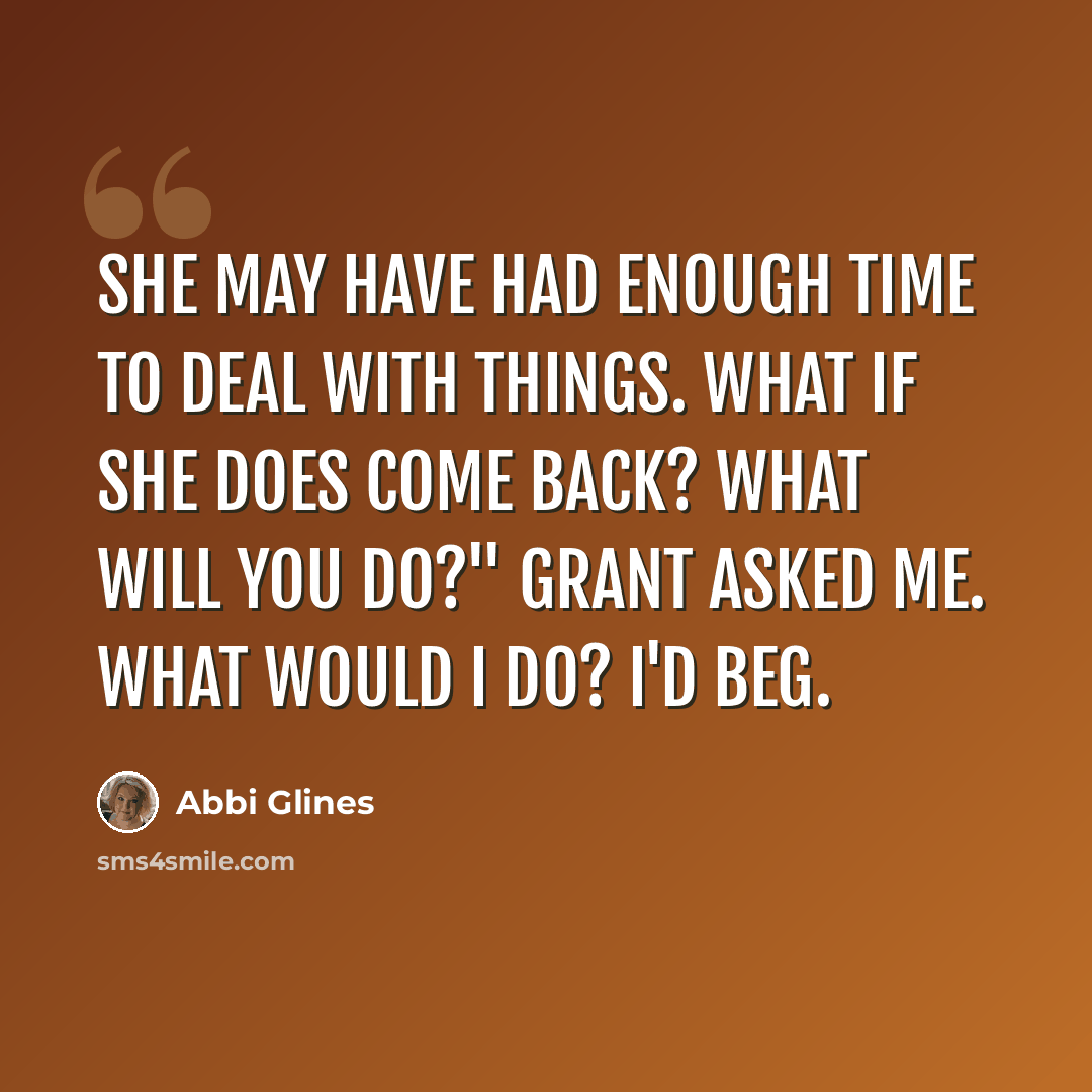 “She may have had enough time to deal with things. What if she does come back? What will you do?" Grant asked me. What would I do? I'd beg.” quote by Abbi Glines