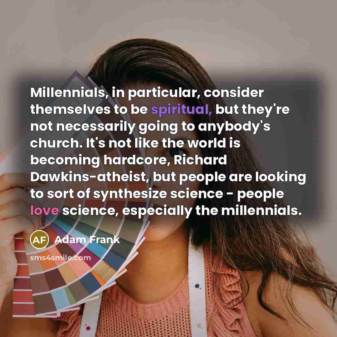 “Millennials, in particular, consider themselves to be spiritual, but they're not necessarily going to anybody's church. It's not like the world is becoming hardcore, Richard Dawkins-atheist, but people are looking to sort of synthesize science - people love science, especially the millennials.” quote by Adam Frank