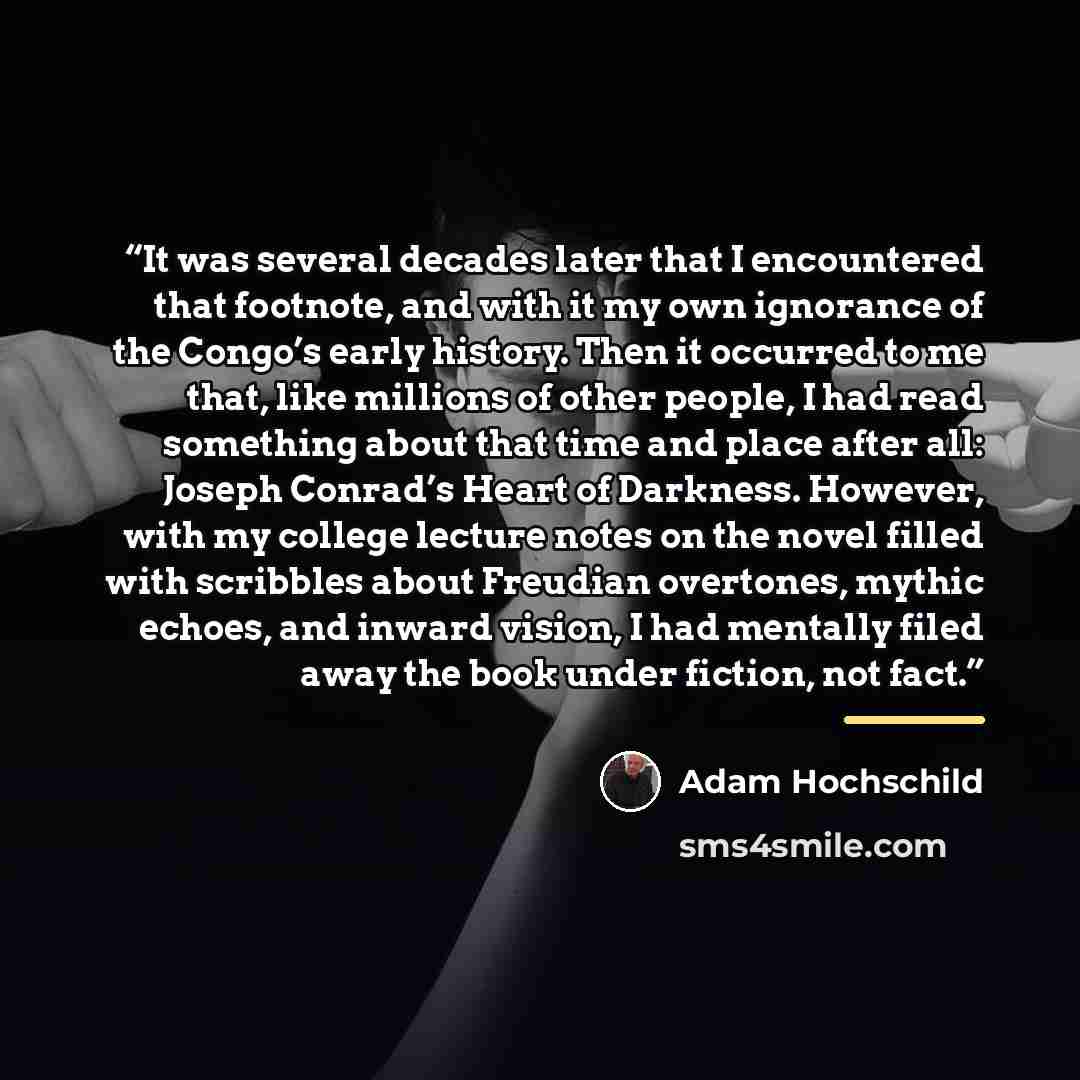“It was several decades later that I encountered that footnote, and with it my own ignorance of the Congo’s early history. Then it occurred to me that, like millions of other people, I had read something about that time and place after all: Joseph Conrad’s Heart of Darkness. However, with my…” quote by Adam Hochschild