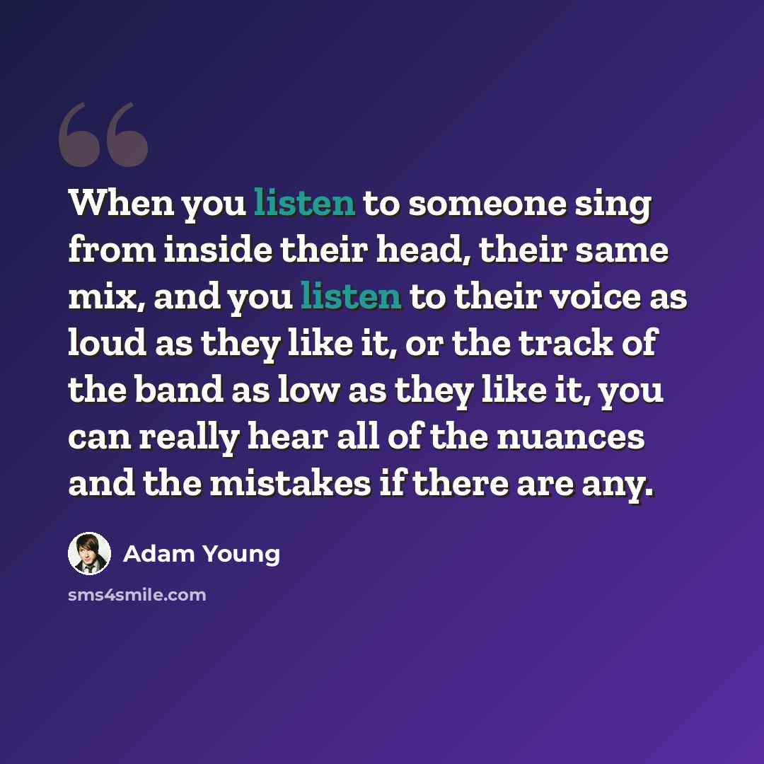 “When you listen to someone sing from inside their head, their same mix, and you listen to their voice as loud as they like it, or the track of the band as low as they like it, you can really hear all of the nuances and the mistakes if there are any.” quote by Adam Young