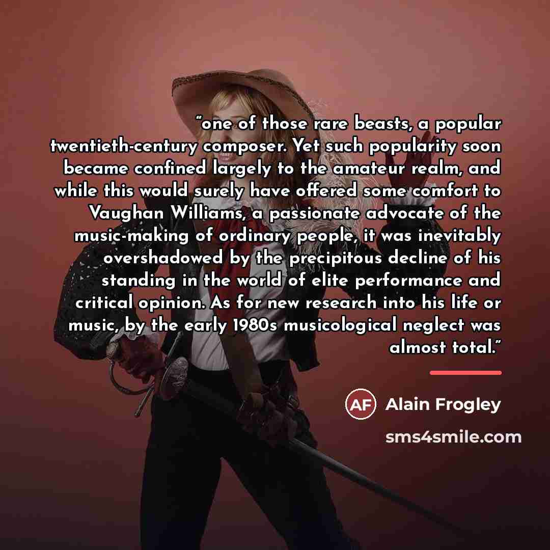 “one of those rare beasts, a popular twentieth-century composer. Yet such popularity soon became confined largely to the amateur realm, and while this would surely have offered some comfort to Vaughan Williams, a passionate advocate of the music-making of ordinary people, it was inevitably…” quote by Alain Frogley