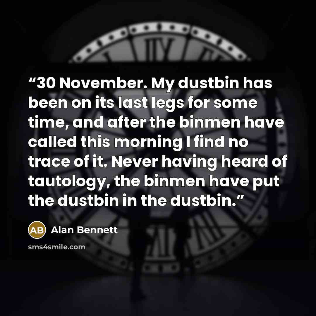 “30 November. My dustbin has been on its last legs for some time, and after the binmen have called this morning I find no trace of it. Never having heard of tautology, the binmen have put the dustbin in the dustbin.” quote by Alan Bennett
