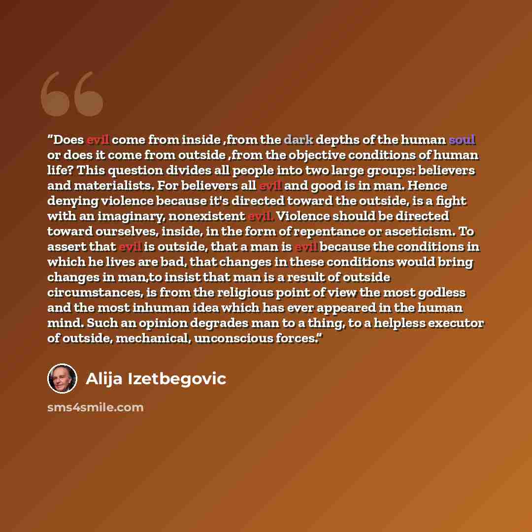 “Does evil come from inside ,from the dark depths of the human soul or does it come from outside ,from the objective conditions of human life? This question divides all people into two large groups: believers and materialists. For believers all evil and good is in man. Hence denying violence…” quote by Alija Izetbegović