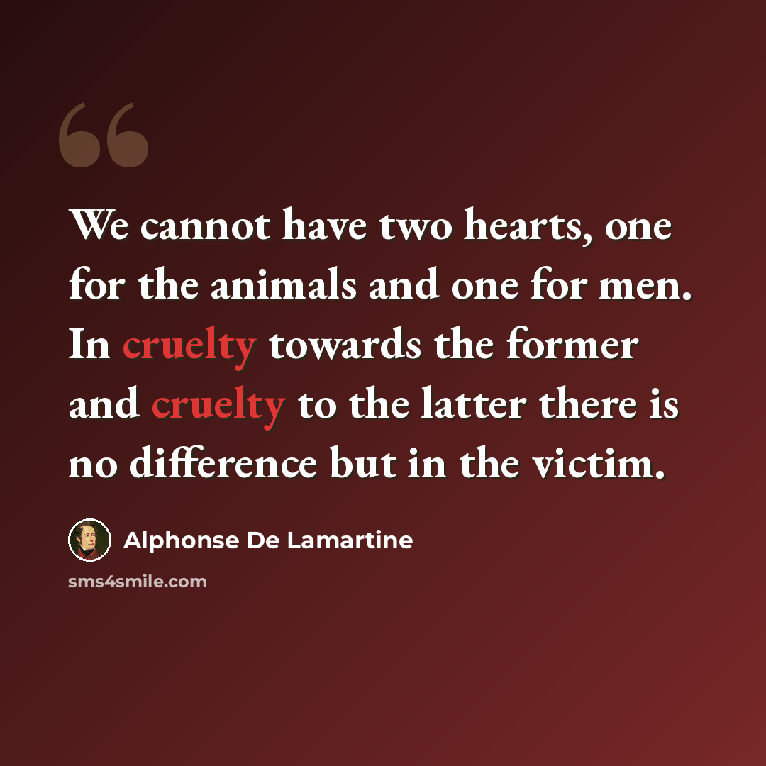 “We cannot have two hearts, one for the animals and one for men. In cruelty towards the former and cruelty to the latter there is no difference but in the victim.” quote by Alphonse de Lamartine