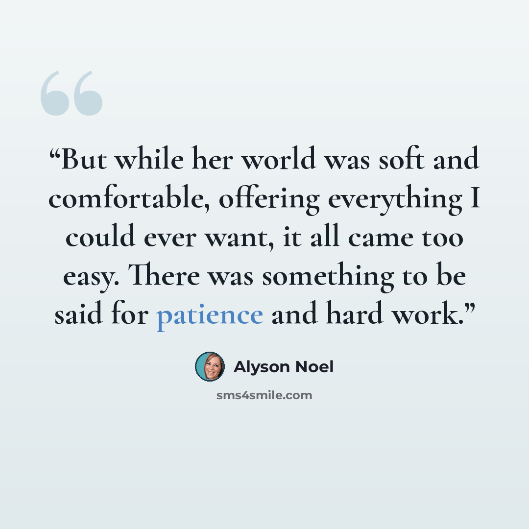 “But while her world was soft and comfortable, offering everything I could ever want, it all came too easy. There was something to be said for patience and hard work.” quote by Alyson Noel