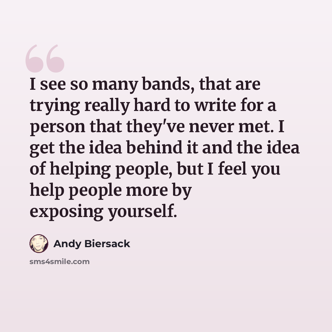 “I see so many bands, that are trying really hard to write for a person that they've never met. I get the idea behind it and the idea of helping people, but I feel you help people more by exposing yourself.” quote by Andy Biersack