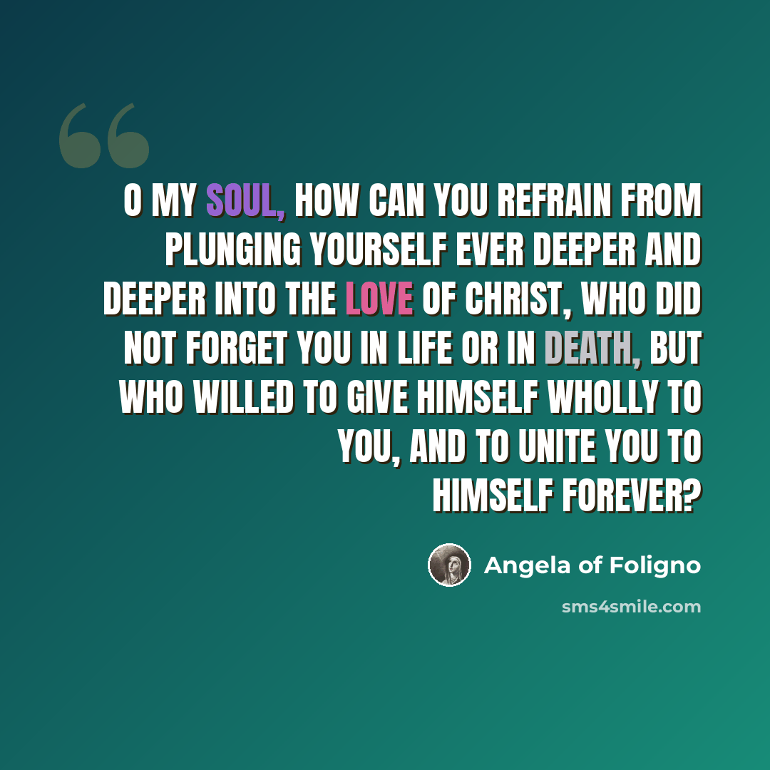 “O my soul, how can you refrain from plunging yourself ever deeper and deeper into the love of Christ, who did not forget you in life or in death, but who willed to give Himself wholly to you, and to unite you to Himself forever?” quote by Angela of Foligno