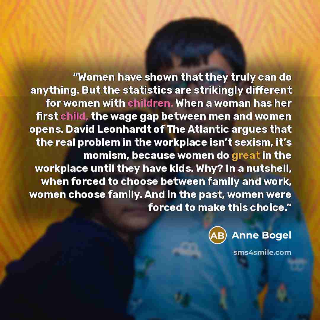 “Women have shown that they truly can do anything. But the statistics are strikingly different for women with children. When a woman has her first child, the wage gap between men and women opens. David Leonhardt of The Atlantic argues that the real problem in the workplace isn’t sexism, it’s…” quote by Anne Bogel