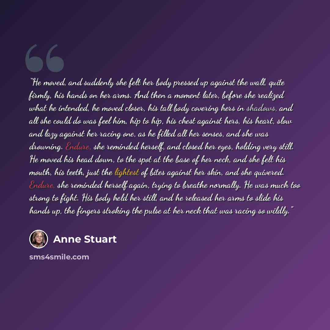 “He moved, and suddenly she felt her body pressed up against the wall, quite firmly, his hands on her arms. And then a moment later, before she realized what he intended, he moved closer, his tall body covering hers in shadows, and all she could do was feel him, hip to hip, his chest against hers…” quote by Anne Stuart