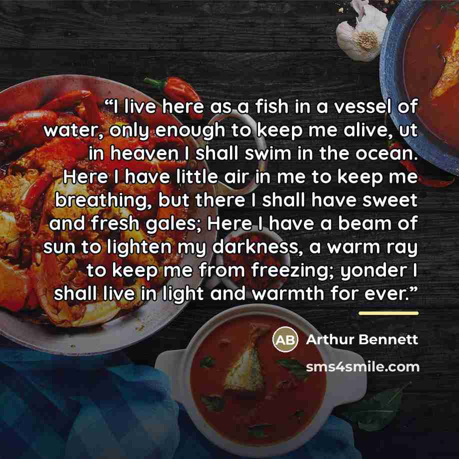 “I live here as a fish in a vessel of water, only enough to keep me alive, ut in heaven I shall swim in the ocean. Here I have little air in me to keep me breathing, but there I shall have sweet and fresh gales; Here I have a beam of sun to lighten my darkness, a warm ray to keep me from freezing…” quote by Arthur Bennett