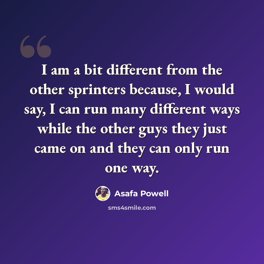 “I am a bit different from the other sprinters because, I would say, I can run many different ways while the other guys they just came on and they can only run one way.” quote by Asafa Powell
