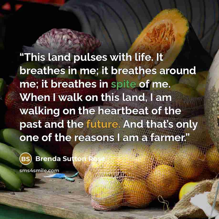 “This land pulses with life. It breathes in me; it breathes around me; it breathes in spite of me. When I walk on this land, I am walking on the heartbeat of the past and the future. And that’s only one of the reasons I am a farmer.” quote by Brenda Sutton Rose